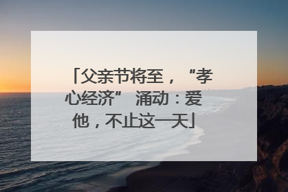 父亲节将至，“孝心经济” 涌动：爱他，不止这一天